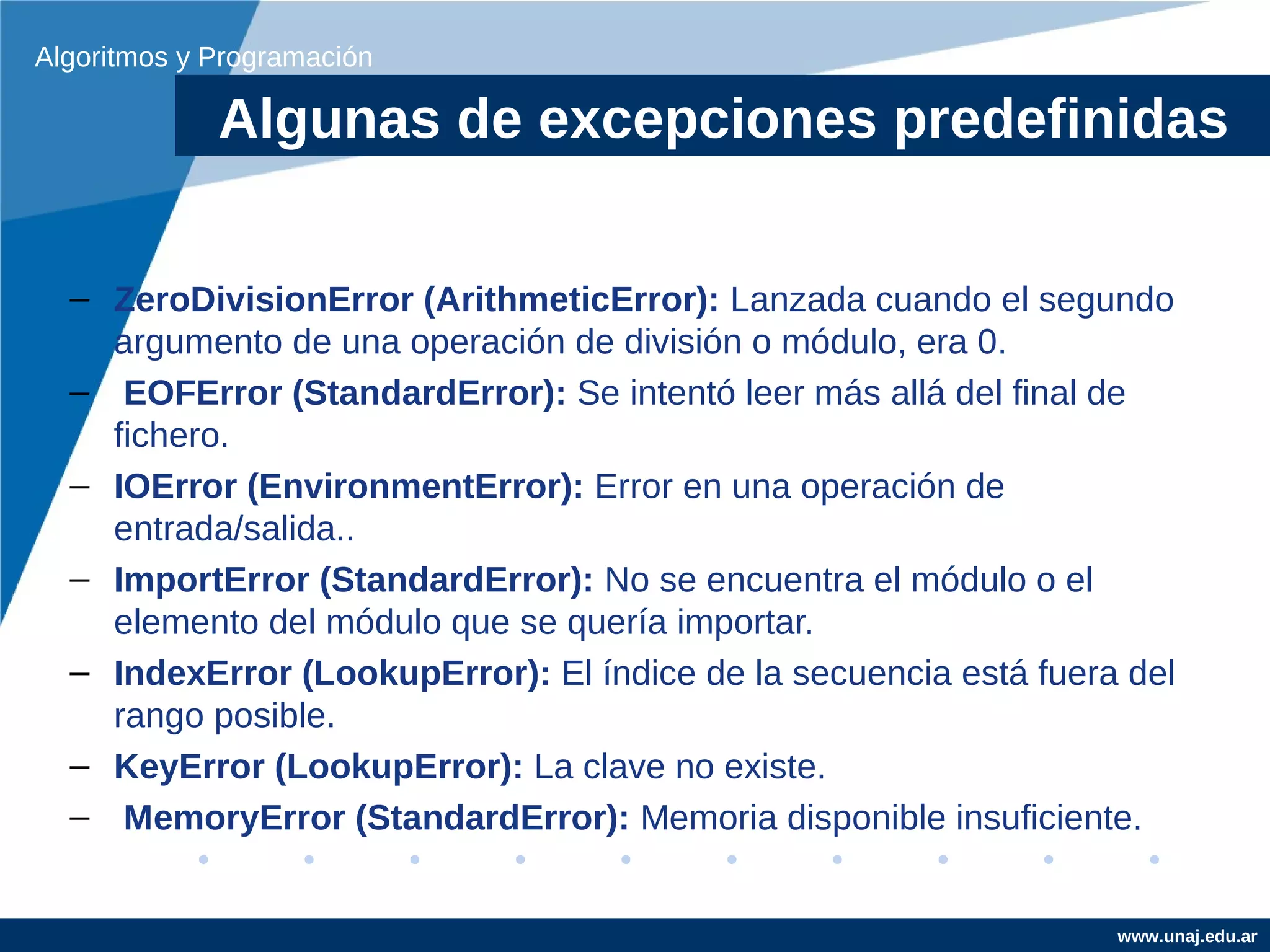 Algoritmos y Programación

             Algunas de excepciones predefinidas


  – ZeroDivisionError (ArithmeticError): Lanzada cuando el segundo
    argumento de una operación de división o módulo, era 0.
  – EOFError (StandardError): Se intentó leer más allá del final de
    fichero.
  – IOError (EnvironmentError): Error en una operación de
    entrada/salida..
  – ImportError (StandardError): No se encuentra el módulo o el
    elemento del módulo que se quería importar.
  – IndexError (LookupError): El índice de la secuencia está fuera del
    rango posible.
  – KeyError (LookupError): La clave no existe.
  – MemoryError (StandardError): Memoria disponible insuficiente.


                                                                  www.unaj.edu.ar
 
