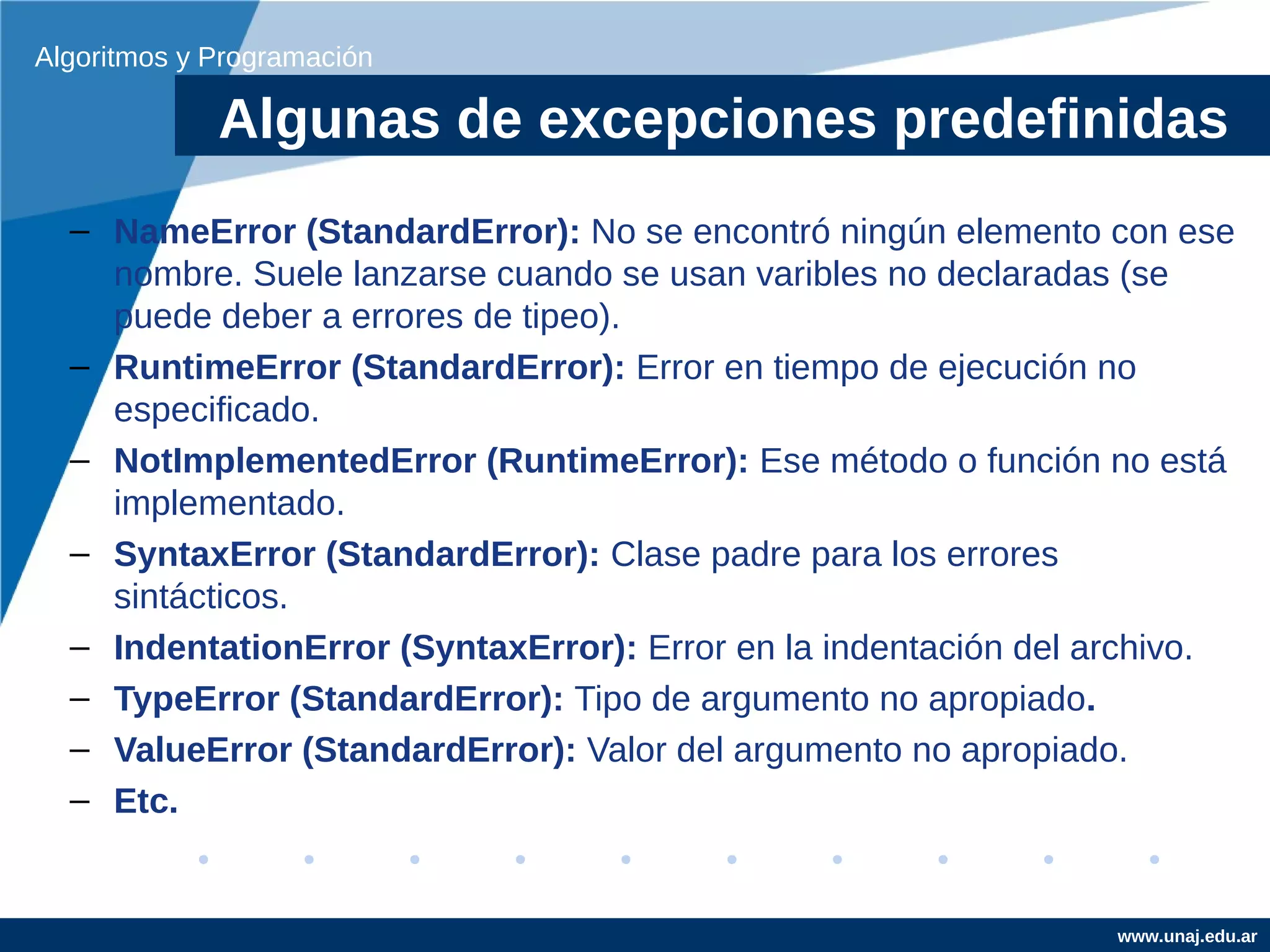 Algoritmos y Programación

             Algunas de excepciones predefinidas
  – NameError (StandardError): No se encontró ningún elemento con ese
    nombre. Suele lanzarse cuando se usan varibles no declaradas (se
    puede deber a errores de tipeo).
  – RuntimeError (StandardError): Error en tiempo de ejecución no
    especificado.
  – NotImplementedError (RuntimeError): Ese método o función no está
    implementado.
  – SyntaxError (StandardError): Clase padre para los errores
    sintácticos.
  – IndentationError (SyntaxError): Error en la indentación del archivo.
  – TypeError (StandardError): Tipo de argumento no apropiado.
  – ValueError (StandardError): Valor del argumento no apropiado.
  – Etc.


                                                                www.unaj.edu.ar
 