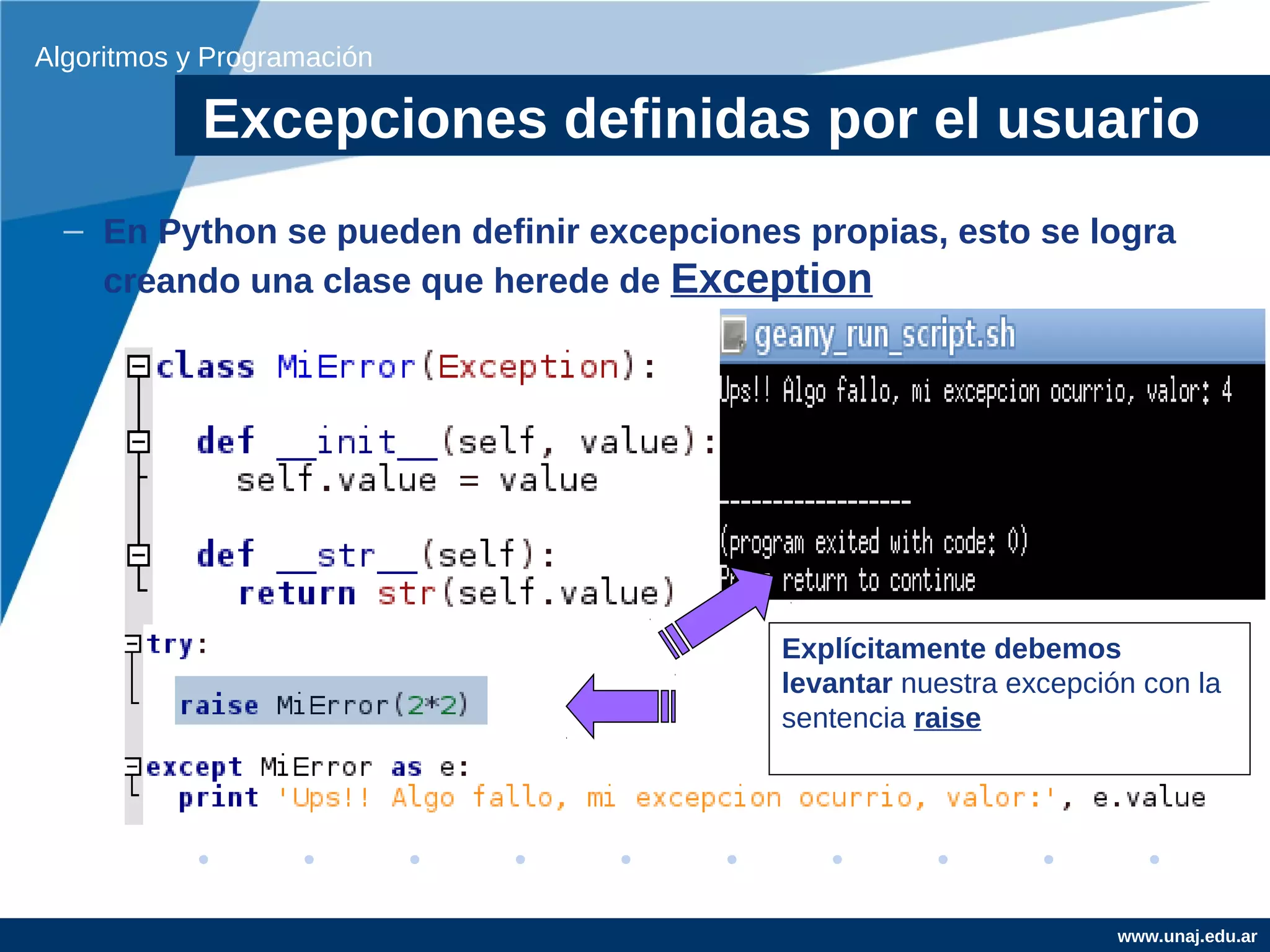 Algoritmos y Programación

            Excepciones definidas por el usuario
  – En Python se pueden definir excepciones propias, esto se logra
    creando una clase que herede de Exception




                                           Explícitamente debemos
                                           levantar nuestra excepción con la
                                           sentencia raise




                                                                    www.unaj.edu.ar
 