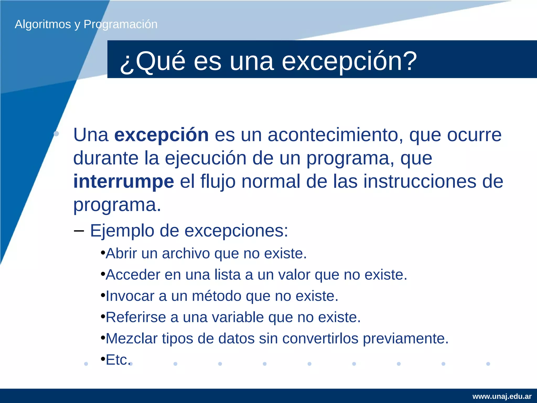 Algoritmos y Programación


                  ¿Qué es una excepción?

      • Una excepción es un acontecimiento, que ocurre
        durante la ejecución de un programa, que
        interrumpe el flujo normal de las instrucciones de
        programa.
          – Ejemplo de excepciones:
              •Abrir un archivo que no existe.
              •Acceder en una lista a un valor que no existe.
              •Invocar a un método que no existe.
              •Referirse a una variable que no existe.
              •Mezclar tipos de datos sin convertirlos previamente.
              •Etc.

                                                                      www.unaj.edu.ar
 