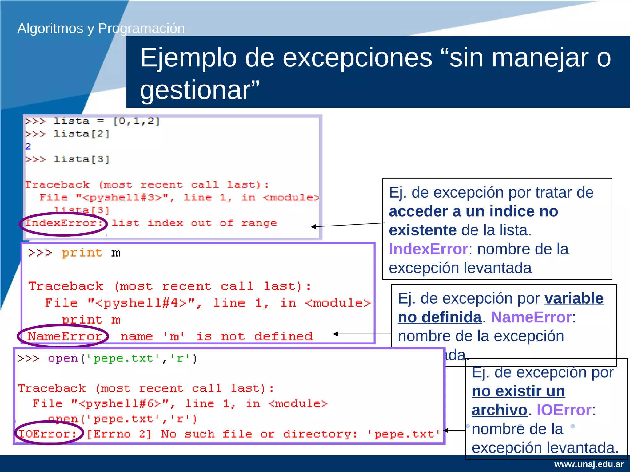 Algoritmos y Programación

                  Ejemplo de excepciones “sin manejar o
                  gestionar”


                                     Ej. de excepción por tratar de
                                     acceder a un indice no
                                     existente de la lista.
                                     IndexError: nombre de la
                                     excepción levantada
                                      Ej. de excepción por variable
                                      no definida. NameError:
                                      nombre de la excepción
                                      levantada.
                                                 Ej. de excepción por
                                                 no existir un
                                                 archivo. IOError:
                                                 nombre de la
                                                 excepción levantada.
                                                             www.unaj.edu.ar
 