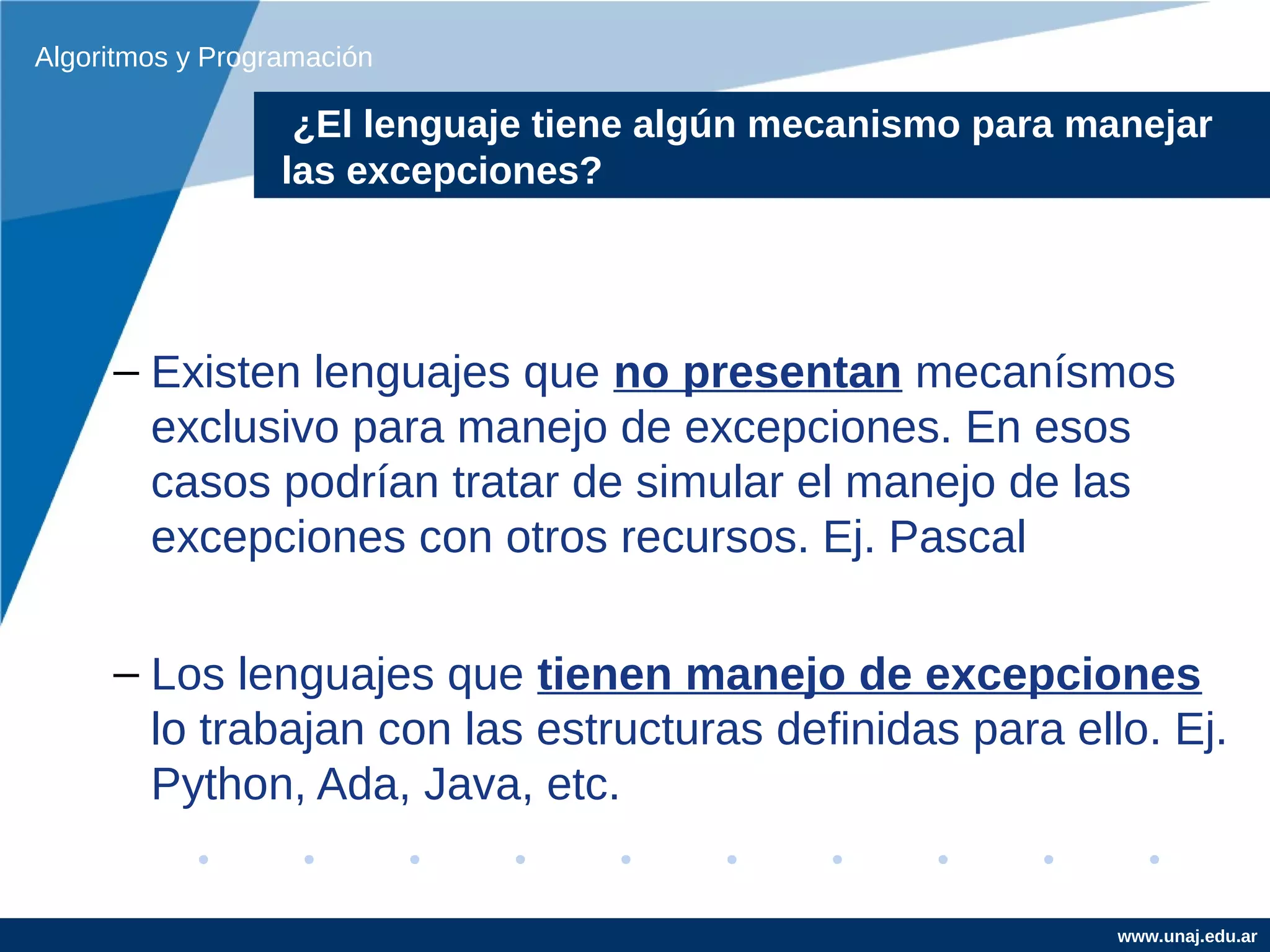Algoritmos y Programación

                   ¿El lenguaje tiene algún no manejadas y manejar
                   Ejemplo de excepciones mecanismo para manejadas
                  las el programador
                  por excepciones?




     – Existen lenguajes que no presentan mecanísmos
       exclusivo para manejo de excepciones. En esos
       casos podrían tratar de simular el manejo de las
       excepciones con otros recursos. Ej. Pascal

     – Los lenguajes que tienen manejo de excepciones
       lo trabajan con las estructuras definidas para ello. Ej.
       Python, Ada, Java, etc.


                                                           www.unaj.edu.ar
 