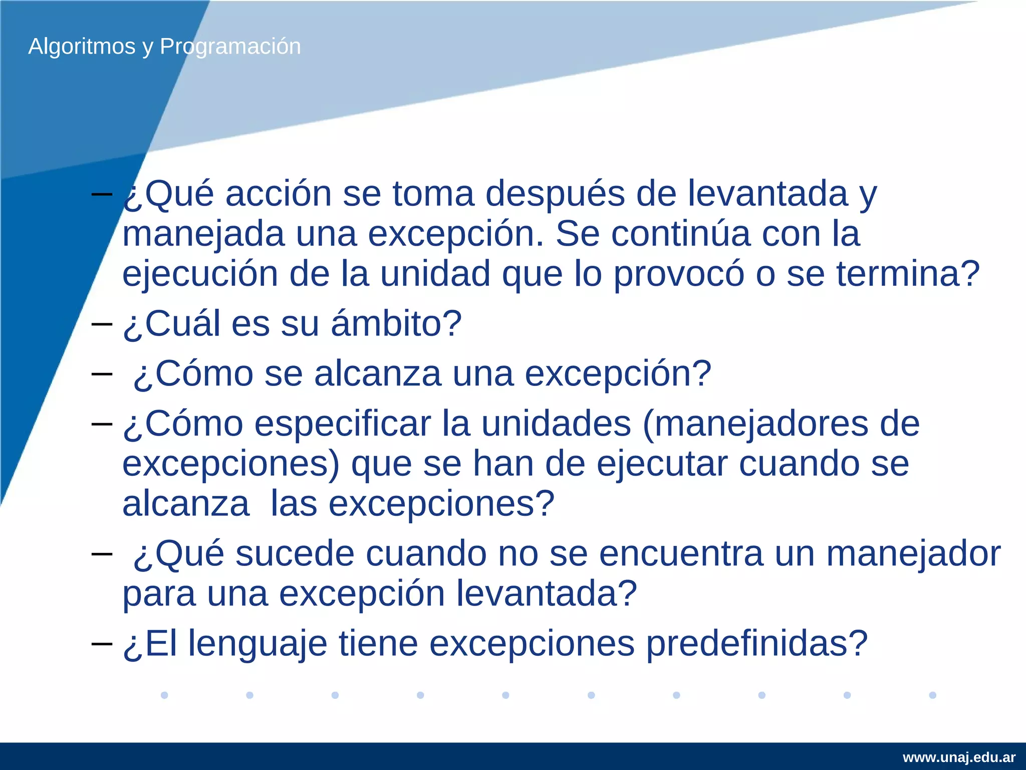 Algoritmos y Programación




     – ¿Qué acción se toma después de levantada y
       manejada una excepción. Se continúa con la
       ejecución de la unidad que lo provocó o se termina?
     – ¿Cuál es su ámbito?
     – ¿Cómo se alcanza una excepción?
     – ¿Cómo especificar la unidades (manejadores de
       excepciones) que se han de ejecutar cuando se
       alcanza las excepciones?
     – ¿Qué sucede cuando no se encuentra un manejador
       para una excepción levantada?
     – ¿El lenguaje tiene excepciones predefinidas?

                                                    www.unaj.edu.ar
 