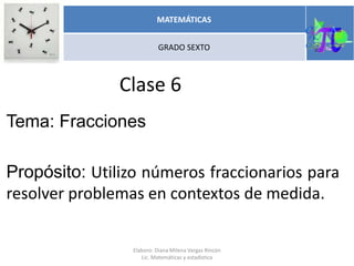 Clase 6
Tema: Fracciones
Propósito: Utilizo números fraccionarios para
resolver problemas en contextos de medida.
MATEMÁTICAS
GRADO SEXTO
Elaboro: Diana Milena Vargas Rincón
Lic. Matemáticas y estadística
 
