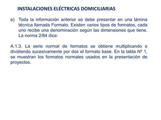 INSTALACIONES ELÉCTRICAS DOMICILIARIAS
e) Toda la información anterior se debe presentar en una lámina
técnica llamada Formato. Existen varios tipos de formatos, cada
uno recibe una denominación según las dimensiones que tiene.
La norma 2/84 dice:
A.1.3. La serie normal de formatos se obtiene multiplicando o
dividiendo sucesivamente por dos el formato base. En la tabla Nº 1,
se muestran los formatos normales usados en la presentación de
proyectos.
 