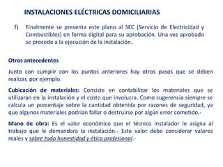 INSTALACIONES ELÉCTRICAS DOMICILIARIAS
f) Finalmente se presenta este plano al SEC (Servicio de Electricidad y
Combustibles) en forma digital para su aprobación. Una vez aprobado
se procede a la ejecución de la instalación.
Otros antecedentes
Junto con cumplir con los puntos anteriores hay otros pasos que se deben
realizar, por ejemplo.
Cubicación de materiales: Consiste en contabilizar los materiales que se
utilizaran en la instalación y el costo que involucra. Como sugerencia siempre se
calcula un porcentaje sobre la cantidad obtenida por razones de seguridad, ya
que algunos materiales podrían fallar o destruirse por algún error cometido.-
Mano de obra: Es el valor económico que el técnico instalador le asigna al
trabajo que le demandara la instalación.- Este valor debe considerar valores
reales y sobre todo honestidad y ética profesional.-
 