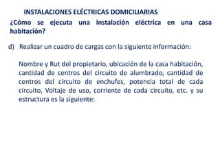 INSTALACIONES ELÉCTRICAS DOMICILIARIAS
¿Cómo se ejecuta una instalación eléctrica en una casa
habitación?
d) Realizar un cuadro de cargas con la siguiente información:
Nombre y Rut del propietario, ubicación de la casa habitación,
cantidad de centros del circuito de alumbrado, cantidad de
centros del circuito de enchufes, potencia total de cada
circuito, Voltaje de uso, corriente de cada circuito, etc. y su
estructura es la siguiente:
 
