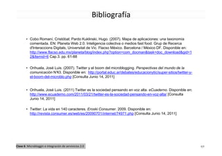 Bibliografía

        • Cobo Romaní, Cristóbal; Pardo Kuklinski, Hugo. (2007). Mapa de aplicaciones: una taxonomía
          comentada. EN: Planeta Web 2.0. Inteligencia colectiva o medios fast food. Grup de Recerca
          d'Interaccions Digitals, Universitat de Vic. Flacso México. Barcelona / México DF. Disponible en:
          http://www.flacso.edu.mx/planeta/blog/index.php?option=com_docman&task=doc_download&gid=1
          2&Itemid=6 Cap.3. pp. 61-88


        • Orihuela, José Luis. (2007). Twitter y el boom del microblogging. Perspectivas del mundo de la
          comunicación N° Disponible en: http://portal.educ.ar/debates/educacionytic/super-sitios/twitter-y-
                          43.
          el-boom-del-microblo.php [Consulta Junio 14, 2011]


        • Orihuela, José Luis. (2011) Twitter es la sociedad pensando en voz alta. eCuaderno. Disponible en:
          http://www.ecuaderno.com/2011/03/21/twitter-es-la-sociedad-pensando-en-voz-alta/ [Consulta
          Junio 14, 2011]

        • Twitter: La vida en 140 caracteres. Eroski Consumer. 2009. Disponible en:
          http://revista.consumer.es/web/es/20090701/internet/74971.php [Consulta Junio 14, 2011]




Clase 6: Microbloggin e integración de servivicios 2.0                                                         7/7
 