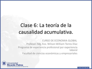 Clase 6: La teoría de la
causalidad acumulativa.
CURSO DE ECONOMIA GLOBAL
Profesor: Mg. Eco. Wilson William Torres Díaz
Programa de experiencia profesional por experiencia
laboral
Facultad de ciencias económicas y empresariales
 