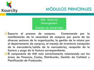 MÓDULOS PRINCIPALES
 Soporta el proceso de compras. Comenzando por la
manifestación de la necesidad de compras por parte de los
diversos sectores de la organización, la gestión de la misma por
el departamento de compras, el manejo de inventario (recepción
de la mercadería/salida de la mercadería), recepción de la
factura y pago de la factura correspondiente.
 El componente de MM esta estrechamente relacionado con las
áreas de Finanzas, Costos, Distribución, Gestión de Calidad y
Planificación de Producción.
MM Material
Management
Manejo de Materiales
 