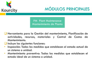 MÓDULOS PRINCIPALES
 Herramienta para la Gestión del mantenimiento, Planificación de
actividades, recursos, materiales y Control de Costos de
Mantenimiento.
 Incluye las siguientes funciones:
• Inspección: Todas las medidas que establecen el estado actual de
un sistema o unidad.
• Mantenimiento preventivo: Todas las medidas que establecen el
estado ideal de un sistema o unidad.
PM Plant Maintenance
Mantenimiento de Planta
 