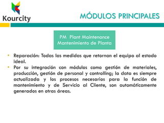 MÓDULOS PRINCIPALES
• Reparación: Todas las medidas que retornan el equipo al estado
ideal.
• Por su integración con módulos como gestión de materiales,
producción, gestión de personal y controlling; la data es siempre
actualizada y los procesos necesarios para la función de
mantenimiento y de Servicio al Cliente, son automáticamente
generados en otras áreas.
PM Plant Maintenance
Mantenimiento de Planta
 