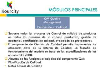 MÓDULOS PRINCIPALES
 Soporta todos los procesos de Control de calidad de productos
en todos los procesos de la cadena productiva, gestión de
auditorias, certificados de calidad, evaluación de proveedores.
 El componente de Gestión de Calidad permite implementar los
elementos clave de su sistema de Calidad. La filosofía de
funcionamiento del modulo se basa en las especificaciones de las
normas ISO 9000.
 Algunas de las funciones principales del componente QM:
• Planificación de Calidad
• Datos Básicos de Calidad
QM Quality
Management
Gestión de la Calidad
 