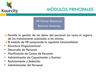 MÓDULOS PRINCIPALES
 Permite la gestión de los datos del personal así como el registro
de las transacciones asociadas a los mismos.
 El módulo de HR comprende la siguiente funcionalidad:
• Estructura Organizacional
• Desarrollo de Personal
• Planificación de Costos de Personal
• Administración de Capacitación y Eventos
• Reclutamiento y Selección
• Administración del Personal
HR Human Resources
Recursos Humanos
 