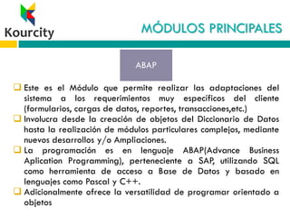 MÓDULOS PRINCIPALES
 Este es el Módulo que permite realizar las adaptaciones del
sistema a los requerimientos muy específicos del cliente
(formularios, cargas de datos, reportes, transacciones,etc.)
 Involucra desde la creación de objetos del Diccionario de Datos
hasta la realización de módulos particulares complejos, mediante
nuevos desarrollos y/o Ampliaciones.
 La programación es en lenguaje ABAP(Advance Business
Aplication Programming), perteneciente a SAP, utilizando SQL
como herramienta de acceso a Base de Datos y basado en
lenguajes como Pascal y C++.
 Adicionalmente ofrece la versatilidad de programar orientado a
objetos
ABAP
 