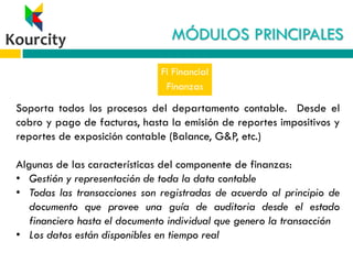 MÓDULOS PRINCIPALES
FI Financial
Finanzas
Soporta todos los procesos del departamento contable. Desde el
cobro y pago de facturas, hasta la emisión de reportes impositivos y
reportes de exposición contable (Balance, G&P, etc.)
Algunas de las características del componente de finanzas:
• Gestión y representación de toda la data contable
• Todas las transacciones son registradas de acuerdo al principio de
documento que provee una guía de auditoria desde el estado
financiero hasta el documento individual que genero la transacción
• Los datos están disponibles en tiempo real
 