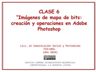 CLASE 6 
“Imágenes de mapa de bits: 
creación y operaciones en Adobe 
Photoshop 
Lics. en Comunicación Social y Periodismo 
FCH-UNSL 
(Año 2014) 
CREATIVE COMMONS RECONOCIMIENTO-NOCOMERCIAL-COMPARTIRIGUAL 
3.0 UNPORTED LICENSE 
 