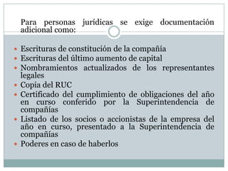 	Para personas jurídicas se exige documentación adicional como:Escrituras de constitución de la compañía Escrituras del último aumento de capitalNombramientos actualizados de los representantes legales Copia del RUCCertificado del cumplimiento de obligaciones del año en curso conferido por la Superintendencia de compañíasListado de los socios o accionistas de la empresa del año en curso, presentado a la Superintendencia de compañíasPoderes en caso de haberlos