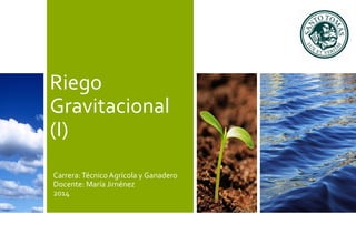 Riego 
Gravitacional 
(I) 
Carrera: Técnico Agrícola y Ganadero 
Docente: María Jiménez 
2014 
 