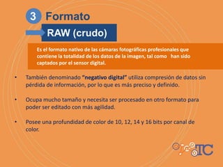 Es el formato nativo de las cámaras fotográficas profesionales que
contiene la totalidad de los datos de la imagen, tal como han sido
captados por el sensor digital.
• También denominado “negativo digital” utiliza compresión de datos sin
pérdida de información, por lo que es más preciso y definido.
• Ocupa mucho tamaño y necesita ser procesado en otro formato para
poder ser editado con más agilidad.
• Posee una profundidad de color de 10, 12, 14 y 16 bits por canal de
color.
3 Formato
RAW (crudo)
 