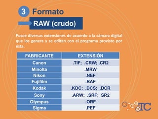 Posee diversas extensiones de acuerdo a la cámara digital
que los genera y se editan con el programa provisto por
ésta.
FABRICANTE EXTENSIÓN
Canon .TIF; .CRW; .CR2
Minolta .MRW
Nikon .NEF
Fujifilm .RAF
Kodak .KDC; .DCS; .DCR
Sony .ARW; .SRF; SR2
Olympus .ORF
Sigma .PEF
3 Formato
RAW (crudo)
 
