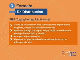 Es uno de los formatos más comunes para impresión de
imágenes, ya que su calidad muy elevada.
Admite el trabajo con capas, lo que facilita un trabajo de
montaje diferenciado y sencillo.
No soporta transparencias.
Al poseer un gran tamaño de almacenamiento, no se
utiliza para la web.
TIFF (Tagged Image File Format)
3 Formato
De Distribución
 