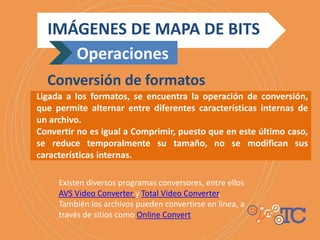 Ligada a los formatos, se encuentra la operación de conversión,
que permite alternar entre diferentes características internas de
un archivo.
Convertir no es igual a Comprimir, puesto que en este último caso,
se reduce temporalmente su tamaño, no se modifican sus
características internas.
IMÁGENES DE MAPA DE BITS
Operaciones
Conversión de formatos
Existen diversos programas conversores, entre ellos
AVS Video Converter y Total Video Converter.
También los archivos pueden convertirse en línea, a
través de sitios como Online Convert
 