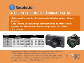 •Determina los tamaños de imagen admitidos (en ancho y alto en
píxeles).
•Cada tamaño es apto para generar cierto tipo de producciones
digitales, factibles de visualizar en una pantalla con ciertas
características.
-El tamaño de imágenes no requiere ser muy grande para su envío por
la Web, 300x600, 600x400 o 400x600 son tamaños adecuados.
-Al momento de explorar estas opciones aparecen conceptos visibles
como formato y resolución. También se encuentran implícitos otros
conceptos como modo y profundidad del color.
4.1) RESOLUCIÓN DE CÁMARA DIGITAL
4 Resolución
 