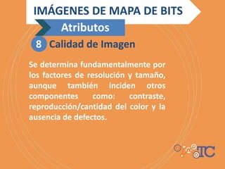 Se determina fundamentalmente por
los factores de resolución y tamaño,
aunque también inciden otros
componentes como: contraste,
reproducción/cantidad del color y la
ausencia de defectos.
IMÁGENES DE MAPA DE BITS
Atributos
8 Calidad de Imagen
 
