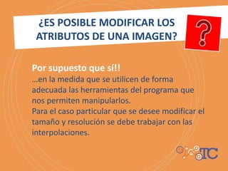 Por supuesto que sí!!
…en la medida que se utilicen de forma
adecuada las herramientas del programa que
nos permiten manipularlos.
Para el caso particular que se desee modificar el
tamaño y resolución se debe trabajar con las
interpolaciones.
¿ES POSIBLE MODIFICAR LOS
ATRIBUTOS DE UNA IMAGEN?
 