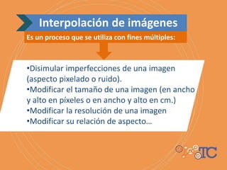 Interpolación de imágenes
Es un proceso que se utiliza con fines múltiples:
•Disimular imperfecciones de una imagen
(aspecto pixelado o ruido).
•Modificar el tamaño de una imagen (en ancho
y alto en píxeles o en ancho y alto en cm.)
•Modificar la resolución de una imagen
•Modificar su relación de aspecto…
 