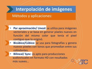 Interpolación de imágenes
Métodos y aplicaciones:
• Por aproximación/ Lineal: se utiliza para imágenes
vectoriales y se basa en generar píxeles nuevos en
función del mismo color que tenía el pixel
contiguo que lo originó.
• Bicúbico/Cúbico: se usa para fotografías y genera
nuevos pixeles con tonos que promedian entre sus
colindantes.
• Bilineal/ Sync: es apto para producciones
audiovisuales en formato HD con resultados
más suaves…
 