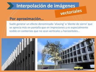 Suele generar un efecto denominado ‘aliasing’ o ‘diente de sierra’ que
se aprecia más en pantalla que en impresiones y es especialmente
visible en contornos que no sean verticales u horizontales…
Por aproximación…
Interpolación de imágenes
 