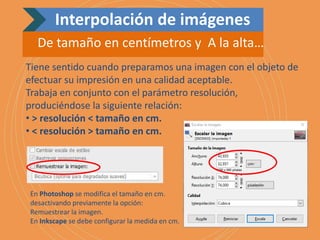 Tiene sentido cuando preparamos una imagen con el objeto de
efectuar su impresión en una calidad aceptable.
Trabaja en conjunto con el parámetro resolución,
produciéndose la siguiente relación:
• > resolución < tamaño en cm.
• < resolución > tamaño en cm.
En Photoshop se modifica el tamaño en cm.
desactivando previamente la opción:
Remuestrear la imagen.
En Inkscape se debe configurar la medida en cm.
Interpolación de imágenes
De tamaño en centímetros y A la alta…
 
