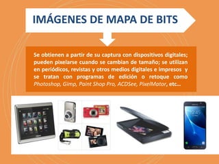 IMÁGENES DE MAPA DE BITS
Se obtienen a partir de su captura con dispositivos digitales;
pueden pixelarse cuando se cambian de tamaño; se utilizan
en periódicos, revistas y otros medios digitales e impresos y
se tratan con programas de edición o retoque como
Photoshop, Gimp, Paint Shop Pro, ACDSee, PixelMator, etc…
 