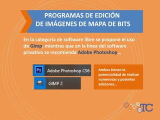 PROGRAMAS DE EDICIÓN
DE IMÁGENES DE MAPA DE BITS
En la categoría de software libre se propone el uso
de Gimp, mientras que en la línea del software
privativo se recomienda Adobe Photoshop…
Ambos tienen la
potencialidad de realizar
numerosas y potentes
ediciones…
 