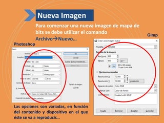 Para comenzar una nueva imagen de mapa de
bits se debe utilizar el comando
ArchivoNuevo…
Las opciones son variadas, en función
del contenido y dispositivo en el que
éste se va a reproducir...
Photoshop
Gimp
Nueva Imagen
 