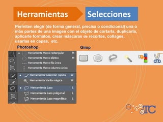 Permiten elegir (de forma general, precisa o condicional) una o
más partes de una imagen con el objeto de cortarla, duplicarla,
aplicarle formatos, crear máscaras de recortes, collages,
usarlas en capas, etc.
Photoshop Gimp
Herramientas Selecciones
 
