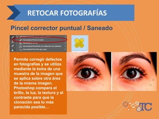 Permite corregir defectos
en fotografías y se utiliza
mediante la toma de una
muestra de la imagen que
se aplica sobre otra área
de la misma imagen.
Photoshop compara el
brillo, la luz, la textura y el
contraste para que la
clonación sea lo más
parecida posible…
RETOCAR FOTOGRAFÍAS
Pincel corrector puntual / Saneado
 