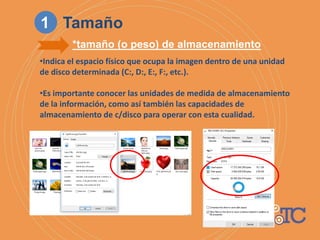 •Indica el espacio físico que ocupa la imagen dentro de una unidad
de disco determinada (C:, D:, E:, F:, etc.).
•Es importante conocer las unidades de medida de almacenamiento
de la información, como así también las capacidades de
almacenamiento de c/disco para operar con esta cualidad.
*tamaño (o peso) de almacenamiento
1 Tamaño
 