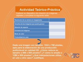 Actividad Teórico-Práctica
Explorar su dispositivo de creación de imágenes
digitales y completar la siguiente tabla:
Dada una imagen con tamaño: 1024 x 768 píxeles,
apta para la elaboración de una producción
audiovisual en calidad HD. ¿Cómo reduce su
tamaño a 800 x 600 píxeles? ¿Y cómo lo amplía a
1280 x 800 píxeles? ¿Qué interpolaciones utiliza
en uno u otro caso? Justifique.
Resolución de su cámara en megapíxeles
Tamaños de las imágenes que puede generar
Relación de aspecto
Formatos de imágenes
Modo de color
Profundidad de color
 