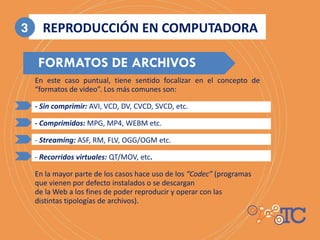 En este caso puntual, tiene sentido focalizar en el concepto de
“formatos de video”. Los más comunes son:
- Sin comprimir: AVI, VCD, DV, CVCD, SVCD, etc.
- Comprimidos: MPG, MP4, WEBM etc.
- Streaming: ASF, RM, FLV, OGG/OGM etc.
- Recorridos virtuales: QT/MOV, etc.
En la mayor parte de los casos hace uso de los “Codec” (programas
que vienen por defecto instalados o se descargan
de la Web a los fines de poder reproducir y operar con las
distintas tipologías de archivos).
FORMATOS DE ARCHIVOS
REPRODUCCIÓN EN COMPUTADORA3
 