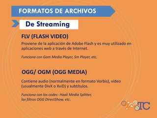 Proviene de la aplicación de Adobe Flash y es muy utilizado en
aplicaciones web a través de Internet.
Funciona con Gom Media Player, Sm Player, etc.
Contiene audio (normalmente en formato Vorbis), vídeo
(usualmente DivX o XviD) y subtítulos.
Funciona con los codec: Haali Media Splitter,
los filtros OGG DirectShow, etc.
FLV (FLASH VIDEO)
OGG/ OGM (OGG MEDIA)
De Streaming
FORMATOS DE ARCHIVOS
 