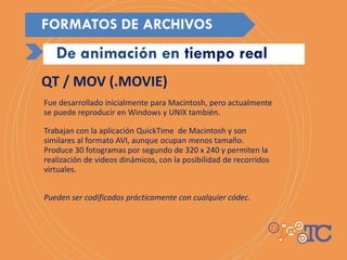 Fue desarrollado inicialmente para Macintosh, pero actualmente
se puede reproducir en Windows y UNIX también.
Trabajan con la aplicación QuickTime de Macintosh y son
similares al formato AVI, aunque ocupan menos tamaño.
Produce 30 fotogramas por segundo de 320 x 240 y permiten la
realización de videos dinámicos, con la posibilidad de recorridos
virtuales.
Pueden ser codificados prácticamente con cualquier códec.
QT / MOV (.MOVIE)
De animación en tiempo real
FORMATOS DE ARCHIVOS
 