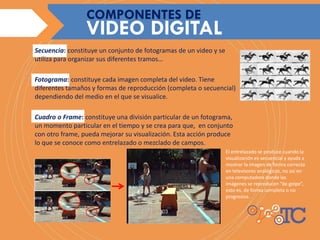 Secuencia: constituye un conjunto de fotogramas de un video y se
utiliza para organizar sus diferentes tramos…
Fotograma: constituye cada imagen completa del video. Tiene
diferentes tamaños y formas de reproducción (completa o secuencial)
dependiendo del medio en el que se visualice.
Cuadro o Frame: constituye una división particular de un fotograma,
un momento particular en el tiempo y se crea para que, en conjunto
con otro frame, pueda mejorar su visualización. Esta acción produce
lo que se conoce como entrelazado o mezclado de campos.
VIDEO DIGITAL
COMPONENTES DE
El entrelazado se produce cuando la
visualización es secuencial y ayuda a
mostrar la imagen de forma correcta
en televisores analógicos, no así en
una computadora donde las
imágenes se reproducen “de golpe”,
esto es, de forma completa o no
progresiva.
 