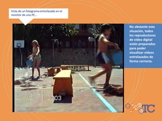 No obstante esta
situación, todos
los reproductores
de video digital
están preparados
para poder
visualizar videos
entrelazados de
forma correcta.
Vista de un fotograma entrelazado en el
monitor de una PC…
 