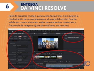 DA VINCI RESOLVE
ENTREGA
Permite preparar el video, previa exportación final. Esto incluye la
renderización de sus componentes, el ajuste del archivo final de
salida (en cuanto a formato, códec de compresión, resolución y
frecuencia de imagen y ajuste de subtítulos, entre otros).
6
 