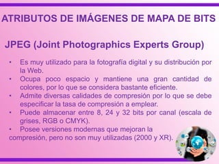 • Es muy utilizado para la fotografía digital y su distribución por
la Web.
• Ocupa poco espacio y mantiene una gran cantidad de
colores, por lo que se considera bastante eficiente.
• Admite diversas calidades de compresión por lo que se debe
especificar la tasa de compresión a emplear.
• Puede almacenar entre 8, 24 y 32 bits por canal (escala de
grises, RGB o CMYK).
• Posee versiones modernas que mejoran la
compresión, pero no son muy utilizadas (2000 y XR).
JPEG (Joint Photographics Experts Group)
ATRIBUTOS DE IMÁGENES DE MAPA DE BITS
 