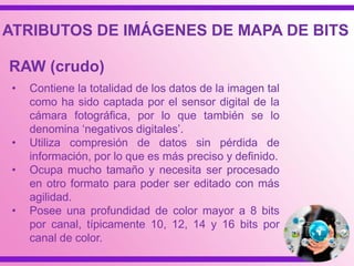 • Contiene la totalidad de los datos de la imagen tal
como ha sido captada por el sensor digital de la
cámara fotográfica, por lo que también se lo
denomina „negativos digitales‟.
• Utiliza compresión de datos sin pérdida de
información, por lo que es más preciso y definido.
• Ocupa mucho tamaño y necesita ser procesado
en otro formato para poder ser editado con más
agilidad.
• Posee una profundidad de color mayor a 8 bits
por canal, típicamente 10, 12, 14 y 16 bits por
canal de color.
RAW (crudo)
ATRIBUTOS DE IMÁGENES DE MAPA DE BITS
 