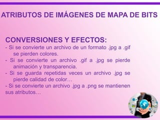 CONVERSIONES Y EFECTOS:
- Si se convierte un archivo de un formato .jpg a .gif
se pierden colores.
- Si se convierte un archivo .gif a .jpg se pierde
animación y transparencia.
- Si se guarda repetidas veces un archivo .jpg se
pierde calidad de color…
- Si se convierte un archivo .jpg a .png se mantienen
sus atributos…
ATRIBUTOS DE IMÁGENES DE MAPA DE BITS
 